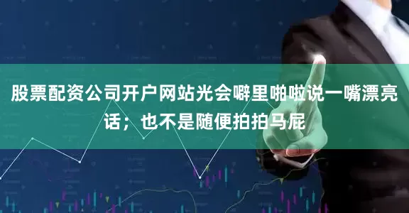 股票配资公司开户网站光会噼里啪啦说一嘴漂亮话；也不是随便拍拍马屁