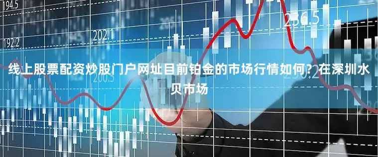 线上股票配资炒股门户网址目前铂金的市场行情如何？在深圳水贝市场