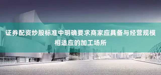 证券配资炒股标准中明确要求商家应具备与经营规模相适应的加工场所