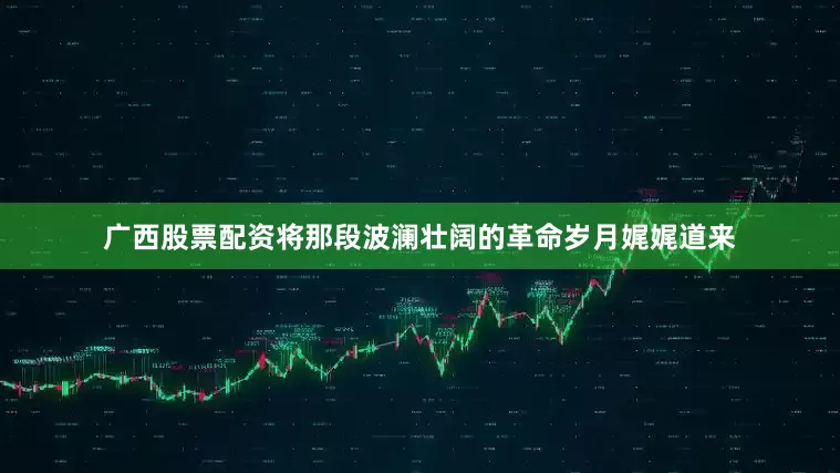 广西股票配资将那段波澜壮阔的革命岁月娓娓道来