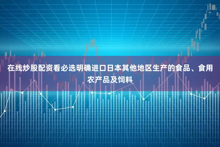 在线炒股配资看必选明确进口日本其他地区生产的食品、食用农产品及饲料