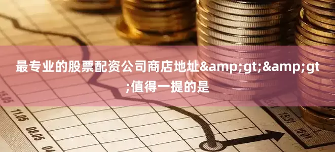 最专业的股票配资公司商店地址&gt;&gt;值得一提的是