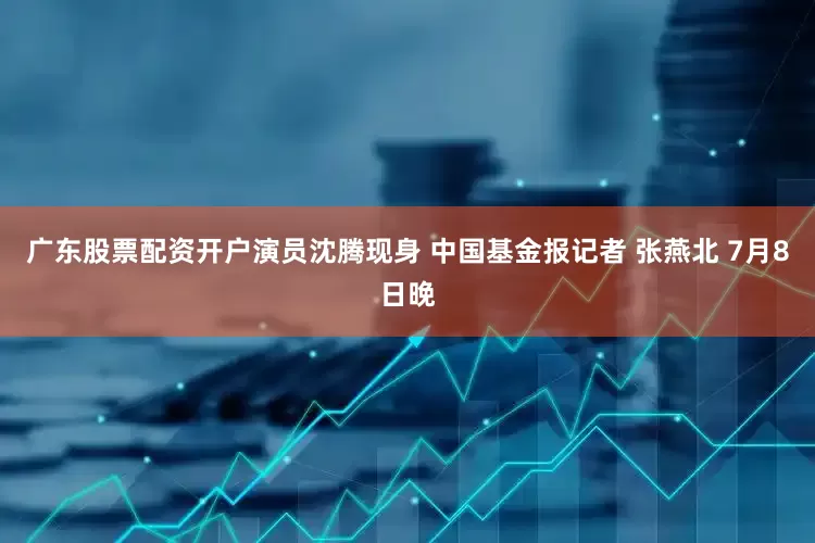 广东股票配资开户演员沈腾现身 中国基金报记者 张燕北 7月8日晚