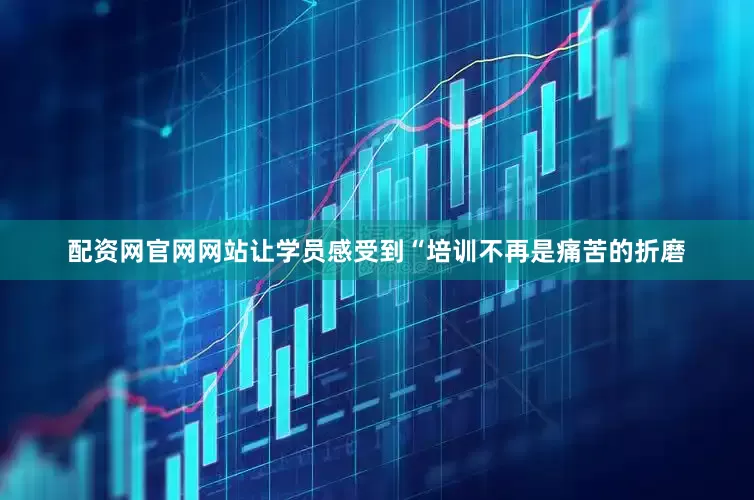 配资网官网网站让学员感受到“培训不再是痛苦的折磨