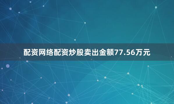 配资网络配资炒股卖出金额77.56万元