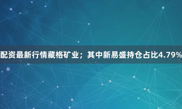 配资最新行情藏格矿业；其中新易盛持仓占比4.79%