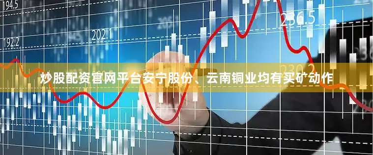 炒股配资官网平台安宁股份、云南铜业均有买矿动作