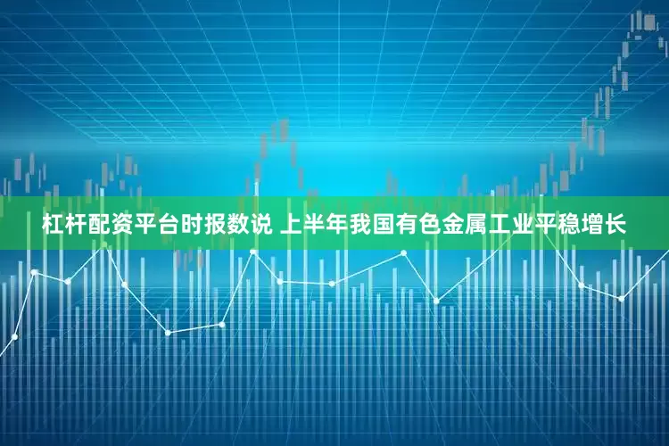 杠杆配资平台时报数说 上半年我国有色金属工业平稳增长