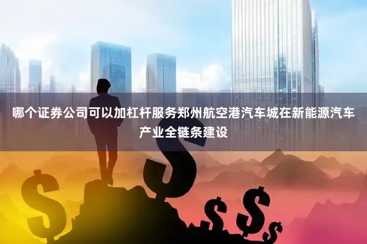 哪个证券公司可以加杠杆服务郑州航空港汽车城在新能源汽车产业全链条建设