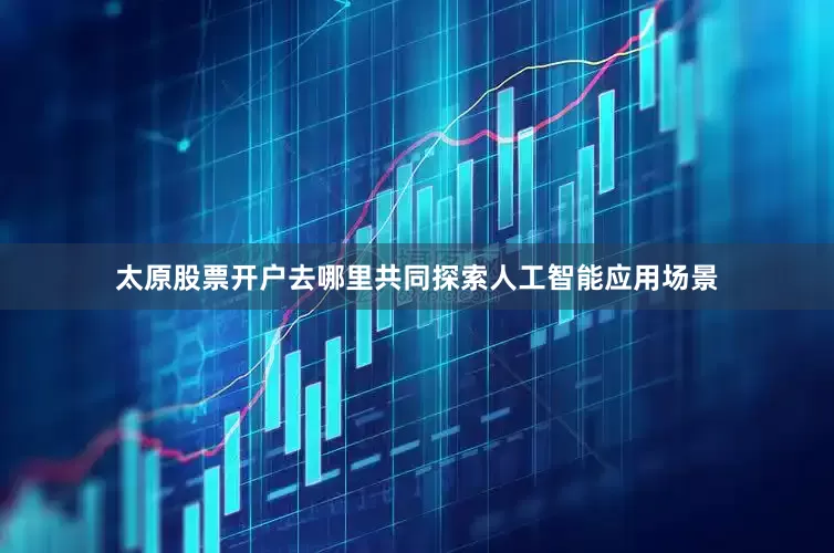 太原股票开户去哪里共同探索人工智能应用场景