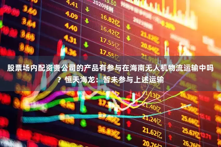 股票场内配资贵公司的产品有参与在海南无人机物流运输中吗？恒天海龙：暂未参与上述运输