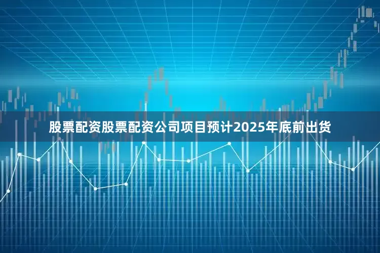 股票配资股票配资公司项目预计2025年底前出货