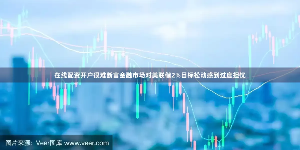 在线配资开户很难断言金融市场对美联储2%目标松动感到过度担忧
