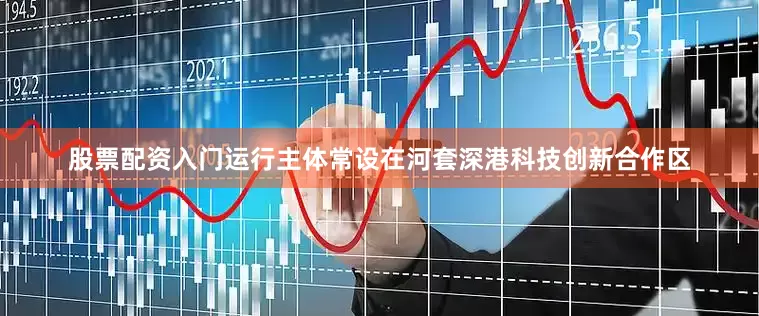 股票配资入门运行主体常设在河套深港科技创新合作区