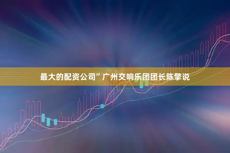 最大的配资公司”广州交响乐团团长陈擎说