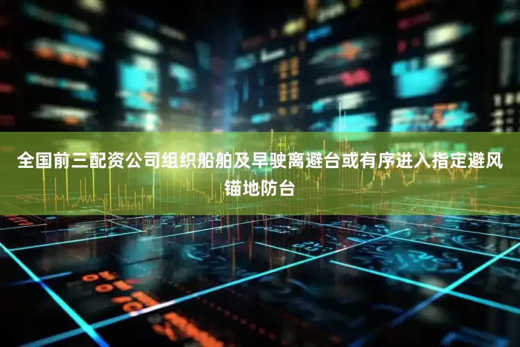 全国前三配资公司组织船舶及早驶离避台或有序进入指定避风锚地防台