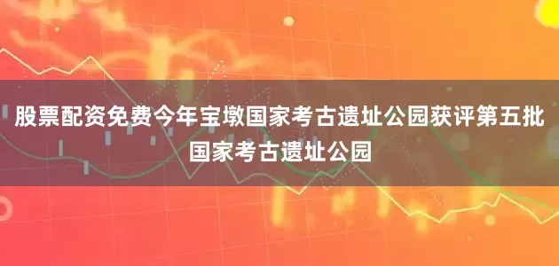 股票配资免费今年宝墩国家考古遗址公园获评第五批国家考古遗址公园