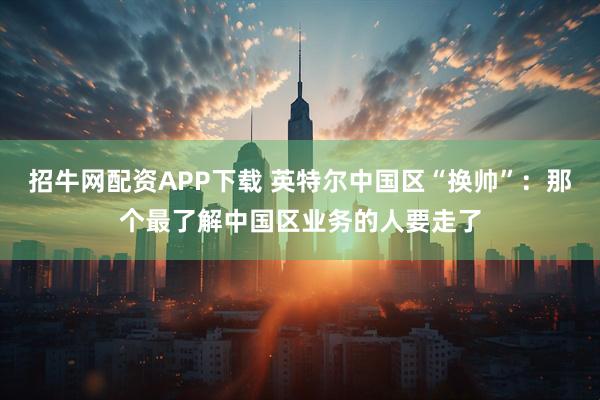 招牛网配资APP下载 英特尔中国区“换帅”：那个最了解中国区业务的人要走了