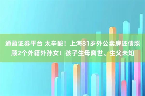 通盈证券平台 太辛酸！上海81岁外公卖房还债照顾2个外籍外孙女！孩子生母离世、生父未知