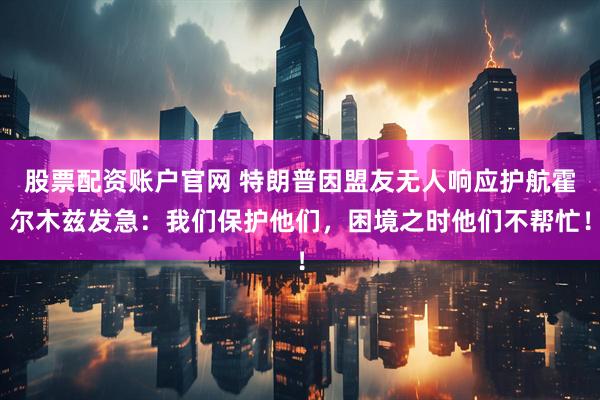 股票配资账户官网 特朗普因盟友无人响应护航霍尔木兹发急：我们保护他们，困境之时他们不帮忙！