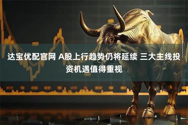 达宝优配官网 A股上行趋势仍将延续 三大主线投资机遇值得重视
