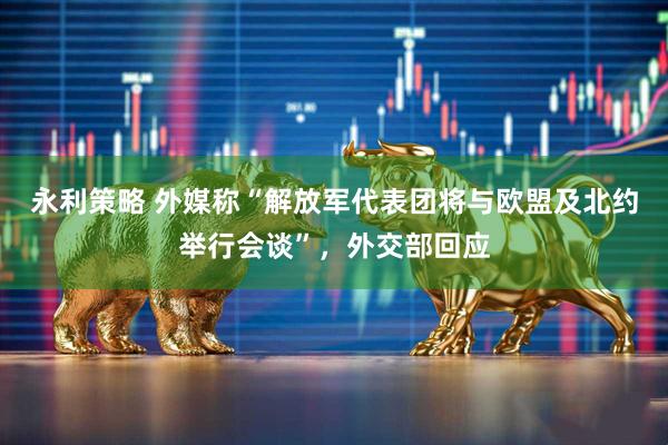 永利策略 外媒称“解放军代表团将与欧盟及北约举行会谈”，外交部回应