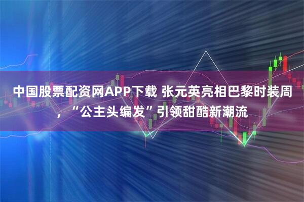 中国股票配资网APP下载 张元英亮相巴黎时装周，“公主头编发”引领甜酷新潮流