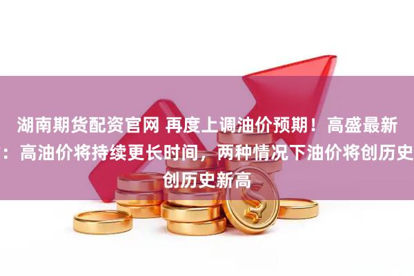 湖南期货配资官网 再度上调油价预期！高盛最新评估：高油价将持续更长时间，两种情况下油价将创历史新高