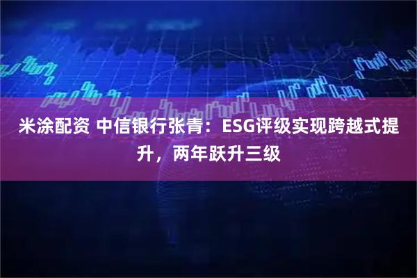 米涂配资 中信银行张青：ESG评级实现跨越式提升，两年跃升三级