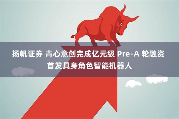 扬帆证券 青心意创完成亿元级 Pre-A 轮融资 首发具身角色智能机器人