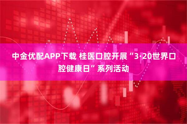 中金优配APP下载 桂医口腔开展“3·20世界口腔健康日”系列活动