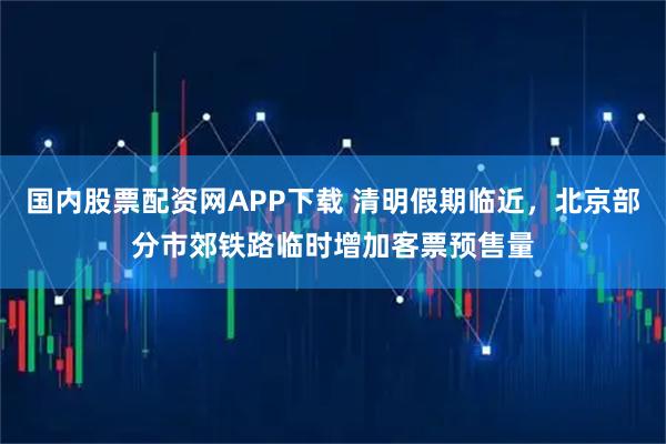 国内股票配资网APP下载 清明假期临近，北京部分市郊铁路临时增加客票预售量