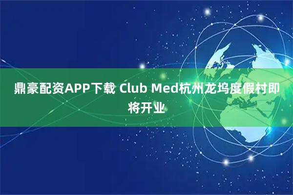 鼎豪配资APP下载 Club Med杭州龙坞度假村即将开业