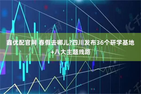 鑫优配官网 春假去哪儿?四川发布36个研学基地+八大主题线路