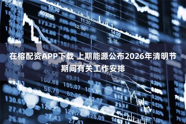 在榕配资APP下载 上期能源公布2026年清明节期间有关工作安排