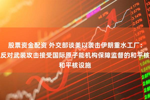 股票资金配资 外交部谈美以袭击伊朗重水工厂：坚决反对武装攻击接受国际原子能机构保障监督的和平核设施