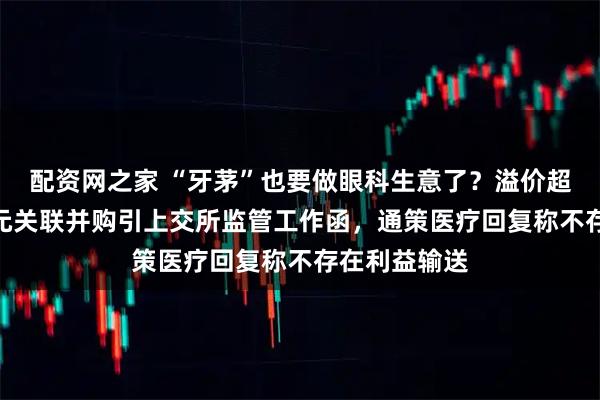 配资网之家 “牙茅”也要做眼科生意了？溢价超10倍、6亿元关联并购引上交所监管工作函，通策医疗回复称不存在利益输送