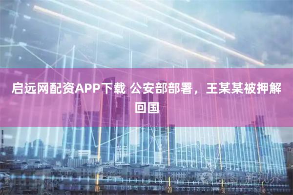 启远网配资APP下载 公安部部署，王某某被押解回国