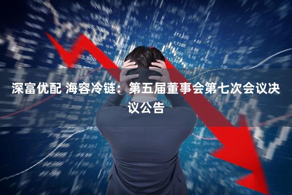 深富优配 海容冷链：第五届董事会第七次会议决议公告
