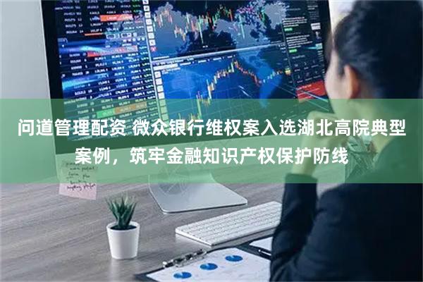 问道管理配资 微众银行维权案入选湖北高院典型案例，筑牢金融知识产权保护防线