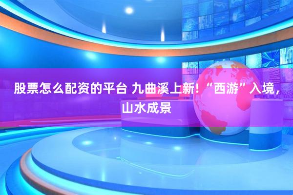 股票怎么配资的平台 九曲溪上新! “西游”入境，山水成景