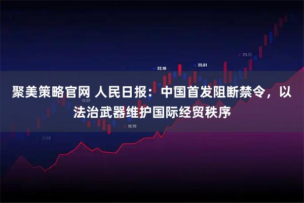 聚美策略官网 人民日报：中国首发阻断禁令，以法治武器维护国际经贸秩序
