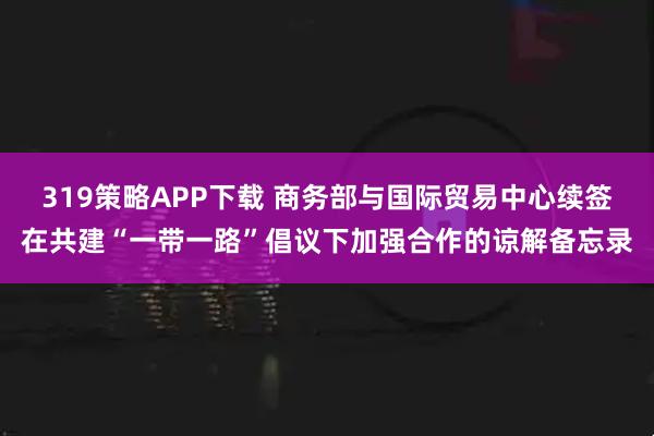 319策略APP下载 商务部与国际贸易中心续签在共建“一带一路”倡议下加强合作的谅解备忘录