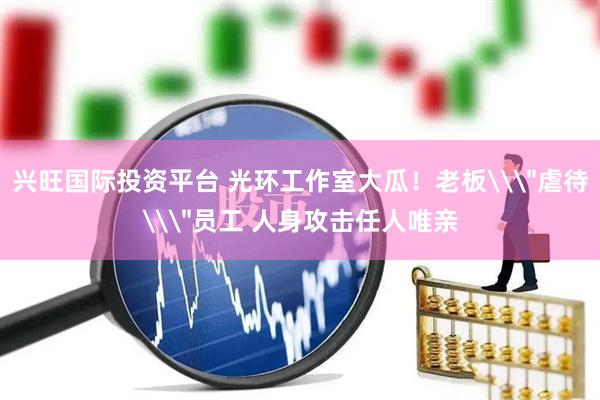 兴旺国际投资平台 光环工作室大瓜！老板\＂虐待\＂员工 人身攻击任人唯亲